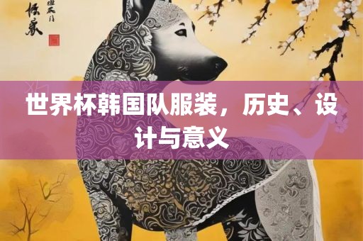 世界杯韩国队服装，历史、设计与意义眉山市正发家政服务有限公司
