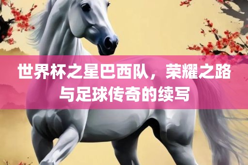 世界杯之星巴西队，荣耀之路与足球传奇的续写