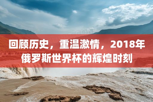 回顾历史，重温激情，2018年俄罗斯世界杯的辉煌时刻