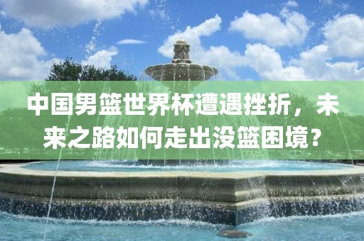 中国男篮世界杯遭遇挫折，未来之路如何走出没篮困境？眉山市正发家政服务有限公司
