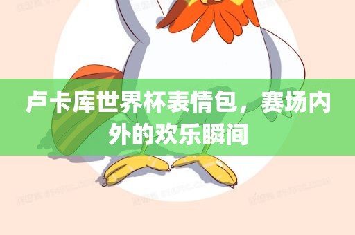 卢卡库世界杯表情包，赛场内外的欢乐瞬间眉山市正发家政服务有限公司