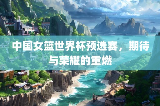 中国女篮世界杯预选赛，期待与荣耀的重燃眉山市正发家政服务有限公司