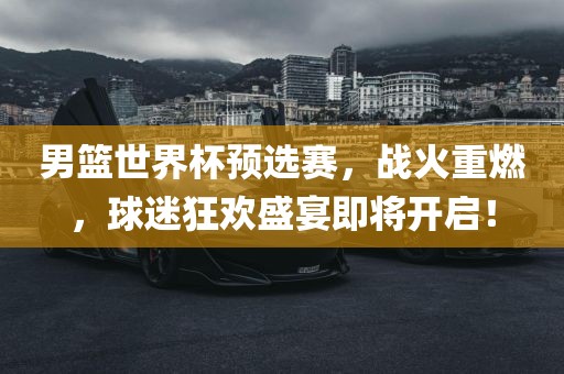 男篮世界杯预选赛，战火重燃，球迷狂欢盛宴即将开启！