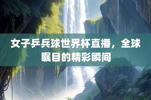 女子乒兵球世界杯直播，全球瞩目的精彩瞬间