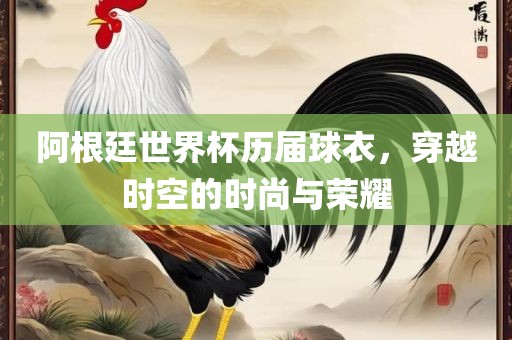 阿根廷世界杯历届球衣，穿越时空的时尚与荣耀眉山市正发家政服务有限公司