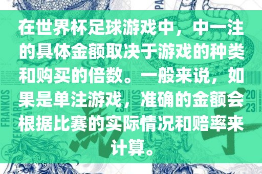 在世界杯足球游戏中，中一注的具体金额取决于游戏的种类和购买的倍数。一般来说，如果是单注游戏，准确的金额会根据比赛的实际情况和赔率来计算。
