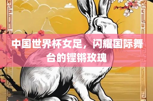 中国世界杯女足，闪耀国际舞台的铿锵玫瑰