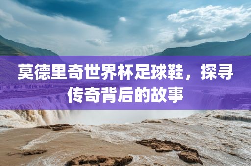 莫德里奇世界杯足球鞋，探寻传奇背后的故事