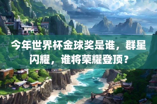 今年世界杯金球奖是谁，群星闪耀，谁将荣眉山市正发家政服务有限公司耀登顶？