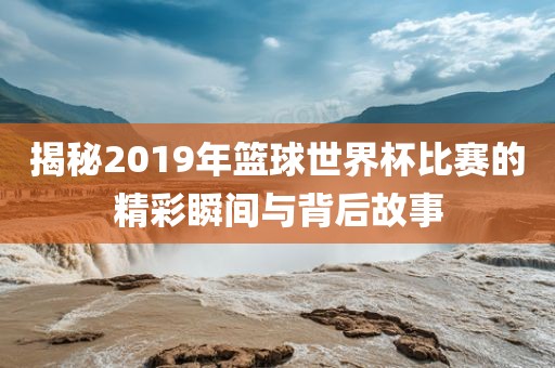 揭秘2019年篮球世界杯比赛的精彩瞬间与背后故事