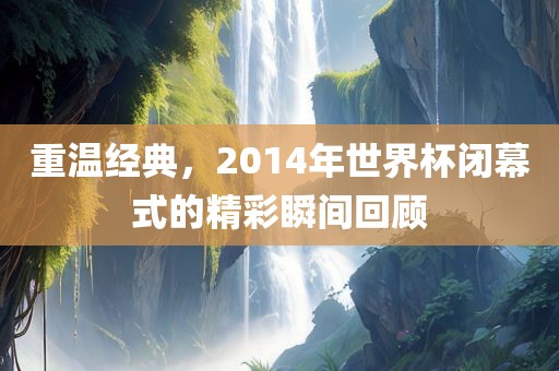 重温经典，2014年世界杯闭幕式的精彩瞬间回顾