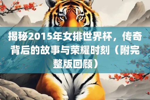 揭秘2015年女排世界杯，传奇背后的故事与荣耀时刻（附完整版回顾）眉山市正发家政服务有限公司