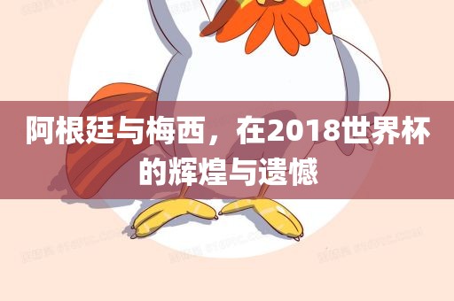 阿根廷与梅西，在2018世界杯的辉煌与遗憾眉山市正发家政服务有限公司