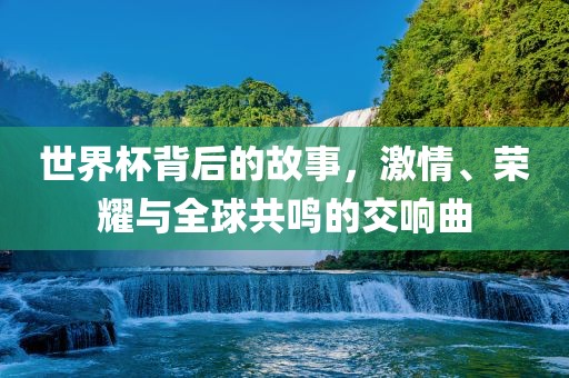 世界杯背后的故事，激情、荣耀与全球共鸣的交响曲