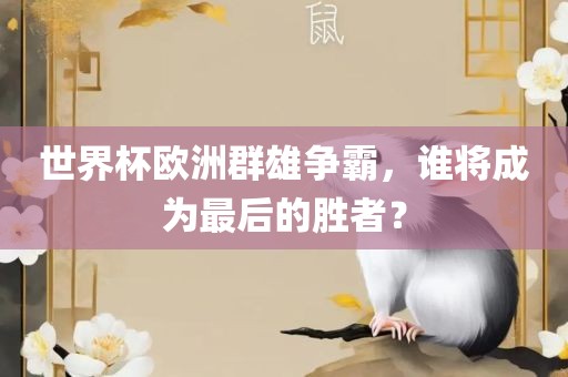 世界杯欧洲群雄争霸，谁将成为最后的胜者？眉山市正发家政服务有限公司
