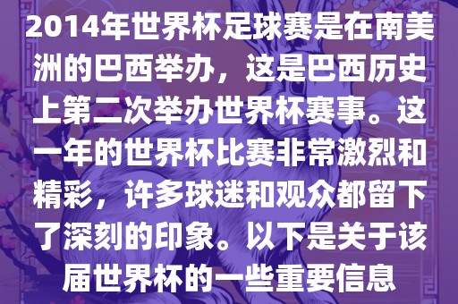 2014年世界杯足球赛是在南美洲的巴西举办，这是巴西历史上第二次举办世界杯赛事。这一年的世界杯比赛非常激烈和精彩，许多球迷和观众都留下了深刻的印象。以下是关于该届世界杯的一些重要信息