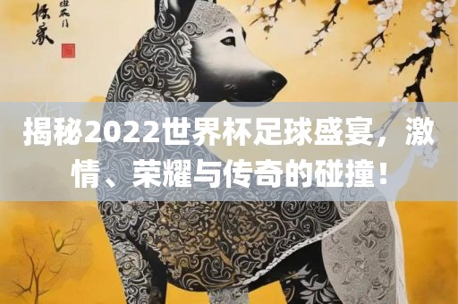揭秘2022世界杯足球盛宴，激情、荣耀与传奇的碰撞！