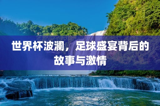 世界杯波澜，足球盛宴背后的故事与激情