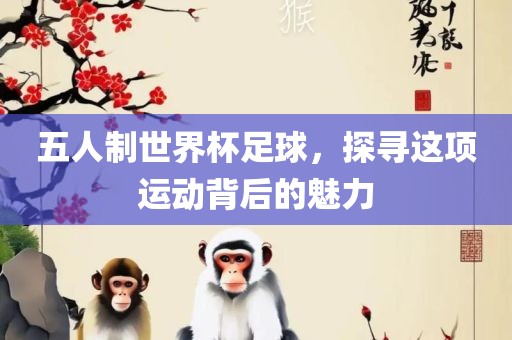 五人制世界杯足球，探寻这项运动背后的魅力