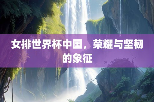 女排世界杯中国，荣耀与坚韧的象征
