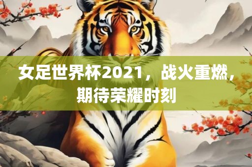 女足世界杯2021，战火重燃，期待荣耀时刻