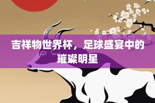 吉祥物世界杯，足球盛宴中的璀璨明星