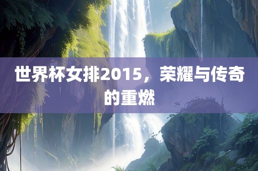 世界杯女排2015，荣耀与传奇的重燃