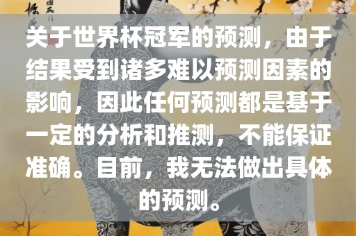 关于世界杯冠军的预测，由于结果受到诸多难以预测因素的影响，因此任何预测都是基于一定的分析和推测，不能保证准确。目前，我无法做出具体的预测。