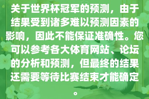 关于世界杯冠军的预测，由于结果受到诸多难以预测因素的影响，因此不能保证准确性。您可以参考各大体育网站、论坛的分析和预测，但最终的结果还需要等待比赛结束才能确定。