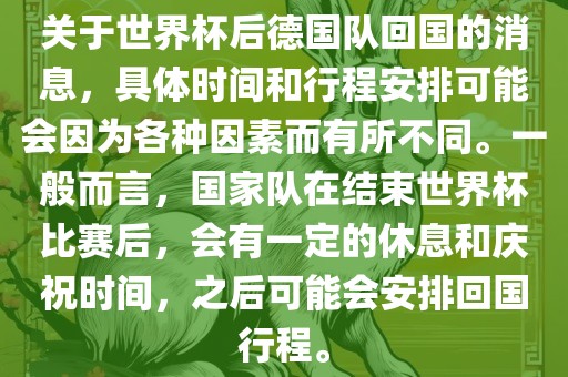 关于世界杯后德国队回国的消息，具体时间和行程安排可能会因为各种因素而有所不同。一般而言，国家队在结束世界杯比赛后，会有一定的休息和庆祝时间，之后可能会安排回国行程。