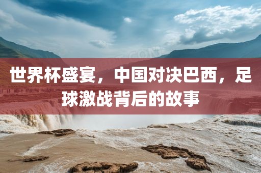 世界杯盛宴，中国对决巴西，足球激战背后的故事