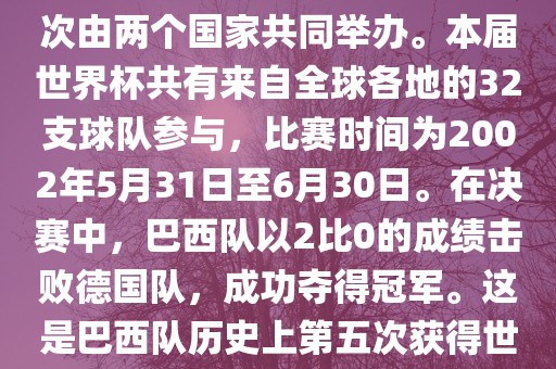 2002年世界杯足球赛是第17届世界杯足球赛事，比赛在韩国和日本共同举办，这是世界杯首次在亚洲地区举办，也是首次由两个国家共同举办。本届世界杯共有来自全球各地的32支球队参与，比赛时间为2002年5月31日至6月30日。在决赛中，巴西队以2比0的成绩击败德国队，成功夺得冠军。这是巴西队历史上第五次获得世界杯冠军。此外，本届世界杯还创造了许多其他纪录和亮点，例如中国男子足球队首次参加世界杯决赛圈比赛等。