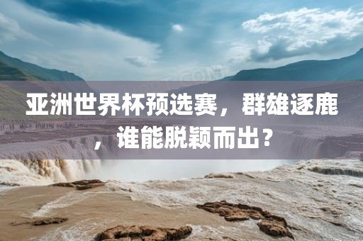 亚洲世界杯预选赛，群雄逐鹿，谁能脱颖而出？