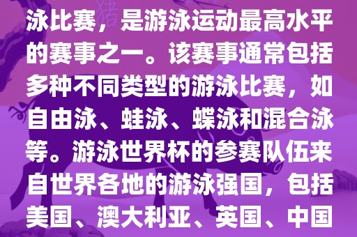 游泳世界杯是一项全球性的游泳比赛，是游泳运动最高水平的赛事之一。该赛事通常包括多种不同类型的游泳比赛，如自由泳、蛙泳、蝶泳和混合泳等。游泳世界杯的参赛队伍来自世界各地的游泳强国，包括美国、澳大利亚、英国、中国等。