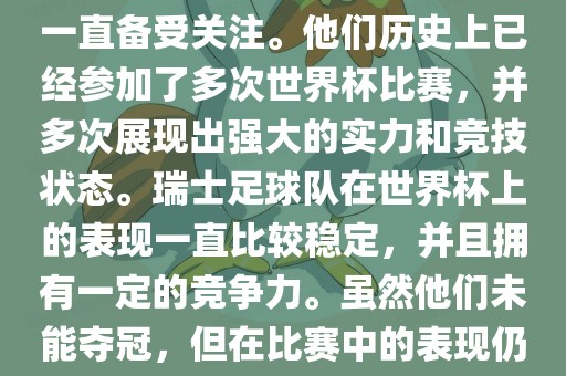瑞士足球队在世界杯上的表现一直备受关注。他们历史上已经参加了多次世界杯比赛，并多次展现出强大的实力和竞技状态。瑞士足球队在世界杯上的表现一直比较稳定，并且拥有一定的竞争力。虽然他们未能夺冠，但在比赛中的表现仍然令人印象深刻。