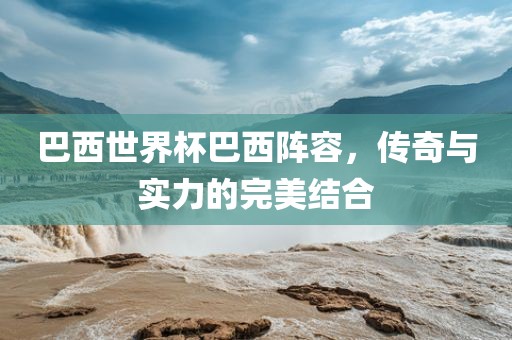 巴西世界杯巴西阵容，传奇与实力的完美结合