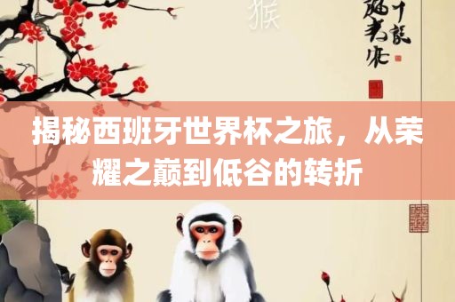 揭秘西班牙世界杯之旅，从荣耀之巅到低谷的转折