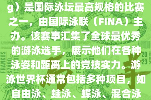 游泳世界杯（FINA World Championships in Swimming）是国际泳坛最高规格的比赛之一，由国际泳联（FINA）主办。该赛事汇集了全球最优秀的游泳选手，展示他们在各种泳姿和距离上的竞技实力。游泳世界杯通常包括多种项目，如自由泳、蛙泳、蝶泳、混合泳等。此外，赛事还设有接力比赛和公开水域游泳等项目。