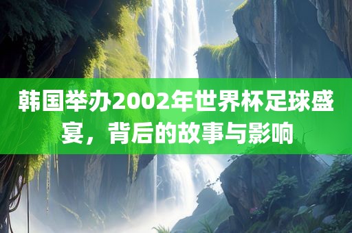 韩国举办2002年世界杯足球盛宴，背后的故事与影响