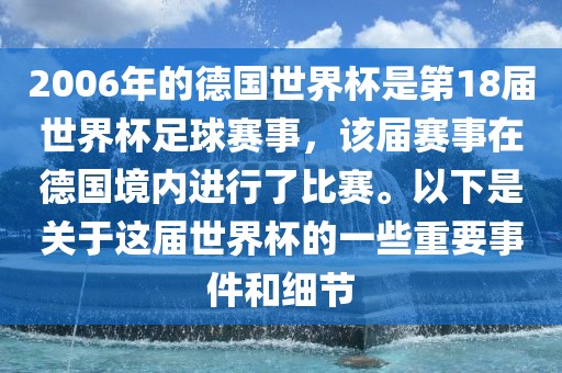 2006年的德国世界杯是第18届世界杯足球赛事，该届赛事在德国境内进行了比赛。以下是关于这届世界杯的一些重要事件和细节