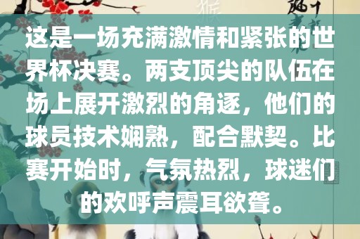 这是一场充满激情和紧张的世界杯决赛。两支顶尖的队伍在场上展开激烈的角逐，他们的球员技术娴熟，配合默契。比赛开始时，气氛热烈，球迷们的欢呼声震耳欲聋。