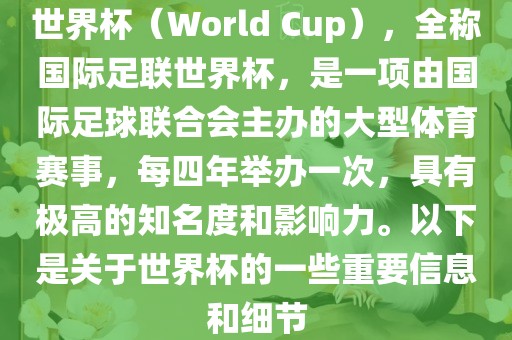 世界杯（World Cup），全称国际足联世界杯，是一项由国际足球联合会主办的大型体育赛事，每四年举办一次，具有极高的知名度和影响力。以下是关于世界杯的一些重要信息和细节