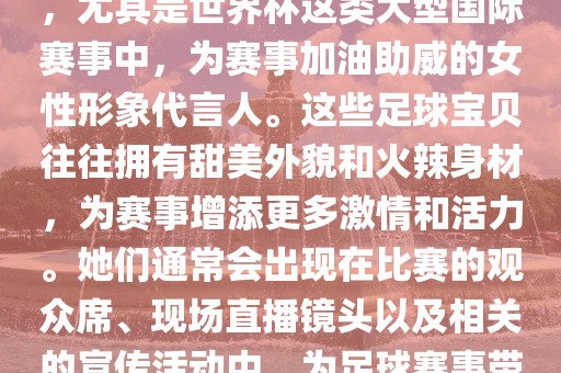 足球宝贝指的是在足球赛事中，尤其是世界杯这类大型国际赛事中，为赛事加油助威的女性形象代言人。这些足球宝贝往往拥有甜美外貌和火辣身材，为赛事增添更多激情和活力。她们通常会出现在比赛的观众席、现场直播镜头以及相关的宣传活动中，为足球赛事带来了更多的关注度和话题性。