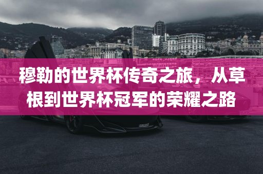 穆勒的世界杯传奇之旅，从草根到世界杯冠军的荣耀之路