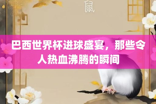 巴西世界杯进球盛宴，那些令人热血沸腾的瞬间