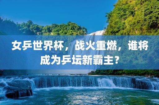 女乒世界杯，战火重燃，谁将成为乒坛新霸主？