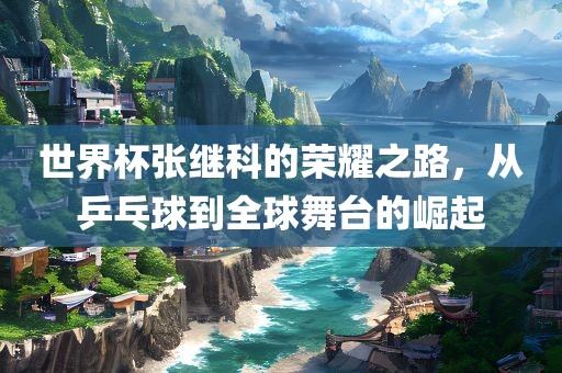世界杯张继科的荣耀之路，从乒乓球到全球舞台的崛起