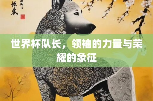 世界杯队长，领袖的力量与荣耀的象征