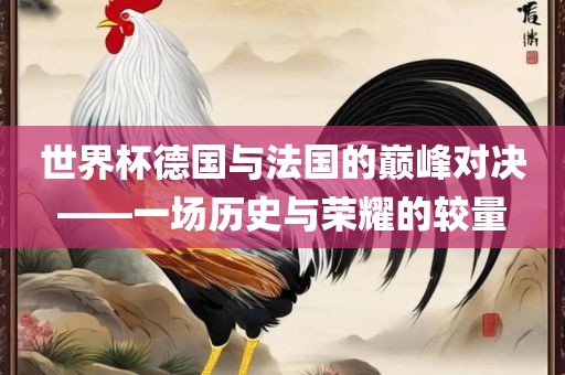 世界杯德国与法国的巅峰对决——一场历史与荣耀的较量