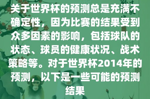 关于世界杯的预测总是充满不确定性，因为比赛的结果受到众多因素的影响，包括球队的状态、球员的健康状况、战术策略等。对于世界杯2014年的预测，以下是一些可能的预测结果